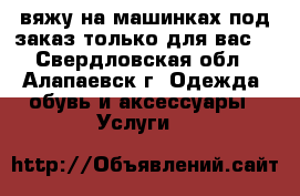 вяжу на машинках под заказ только для вас. - Свердловская обл., Алапаевск г. Одежда, обувь и аксессуары » Услуги   